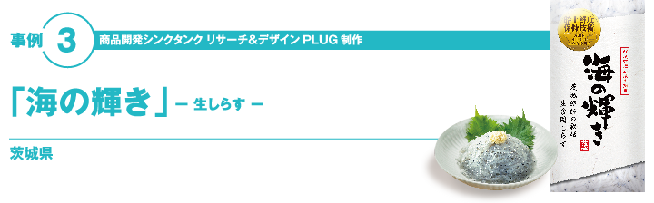 事例3 商品開発シンクタンク　リサーチ＆デザイン　「PLUG」制作 「海の輝き」　－生しらすー 茨城県