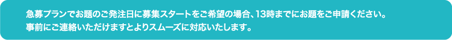 急募プランでお題のご発注日に募集スタートをご希望の場合、13時までにお題をご申請ください。事前にご連絡いただけますとよりスムーズに対応いたします。