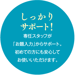 しっかり サポート！専任スタッフが「お題入力」からサポート。初めての方にも安心してお使いいただけます。